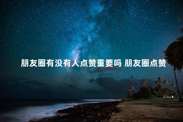 朋友圈有没有人点赞重要吗 朋友圈点赞意味着什么